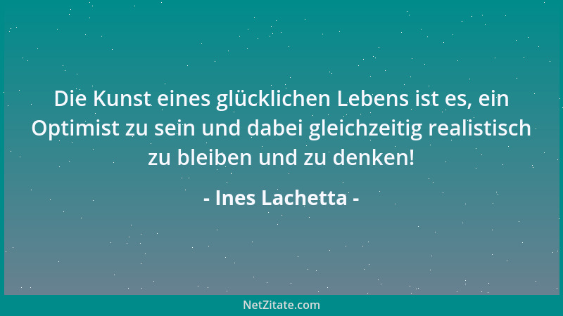 Ines Lachetta - Die Kunst eines glücklichen Lebens ist es, ein Optimist zu sein und dabei gleichzeitig realistisch zu bleib...
