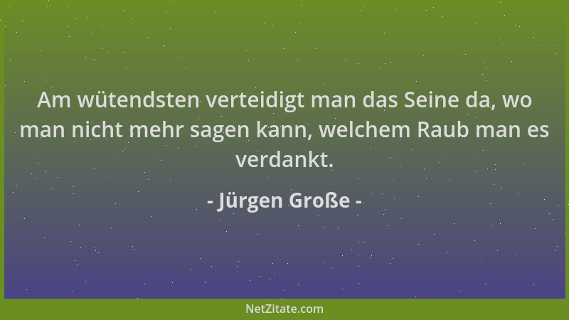 Jürgen Große - Am wütendsten verteidigt man das Seine da, wo man nicht mehr sagen kann, welchem Raub man es verdankt....