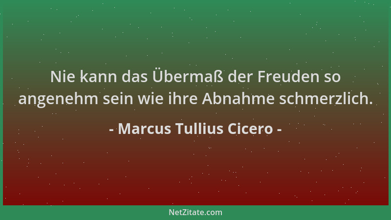 Marcus Tullius Cicero - Nie kann das Übermaß der Freuden so angenehm sein wie ihre Abnahme schmerzlich....
