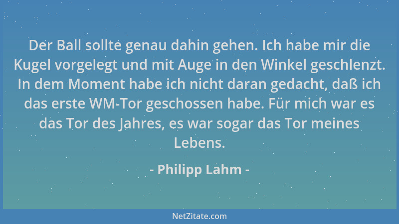 Philipp Lahm - Der Ball sollte genau dahin gehen. Ich habe mir die Kugel vorgelegt und mit Auge in den Winkel geschlenzt. I...