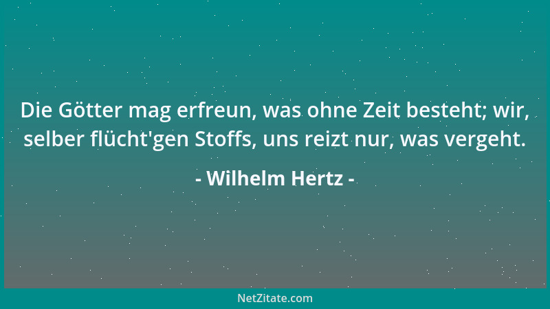 Wilhelm Hertz - Die Götter mag erfreun, was ohne Zeit besteht; wir, selber flücht 'gen Stoffs, uns reizt nur, was vergeht....
