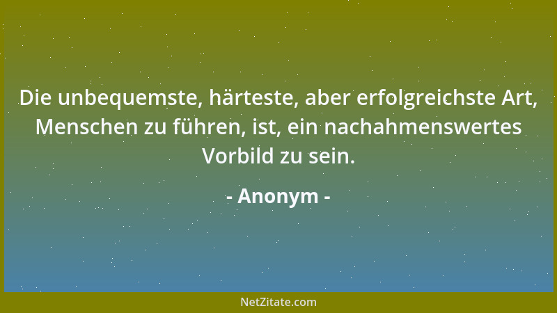 Anonym - Die unbequemste, härteste, aber erfolgreichste Art, Menschen zu führen, ist, ein nachahmenswertes Vorbild zu sein....
