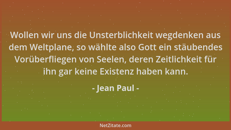 Jean Paul - Wollen wir uns die Unsterblichkeit wegdenken aus dem Weltplane, so wählte also Gott ein stäubendes Vorüberflieg...