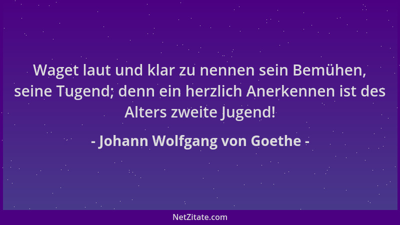 Johann Wolfgang von Goethe - Waget laut und klar zu nennen sein Bemühen, seine Tugend; denn ein herzlich Anerkennen ist des...
