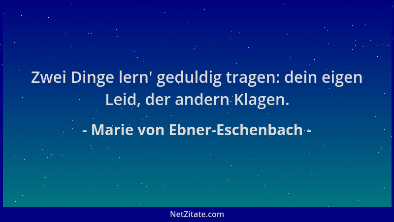 Marie von Ebner-Eschenbach - Zwei Dinge lern ' geduldig tragen: dein eigen Leid, der andern Klagen....