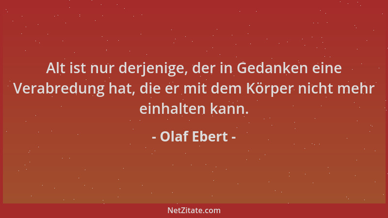 Olaf Ebert - Alt ist nur derjenige, der in Gedanken eine Verabredung hat, die er mit dem Körper nicht mehr einhalten kann....