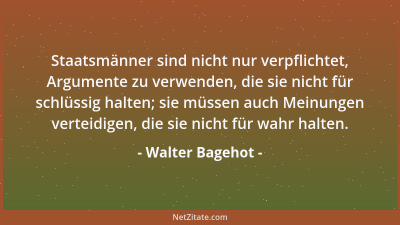 Walter Bagehot - Staatsmänner sind nicht nur verpflichtet, Argumente zu verwenden, die sie nicht für schlüssig halten; sie...