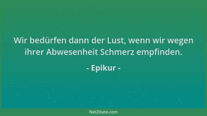 Epikur - Wir bedürfen dann der Lust, wenn wir wegen ihrer Abwesenheit Schmerz empfinden....