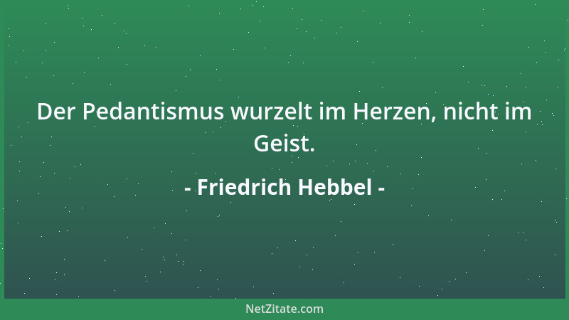 Friedrich Hebbel - Der Pedantismus wurzelt im Herzen, nicht im Geist....