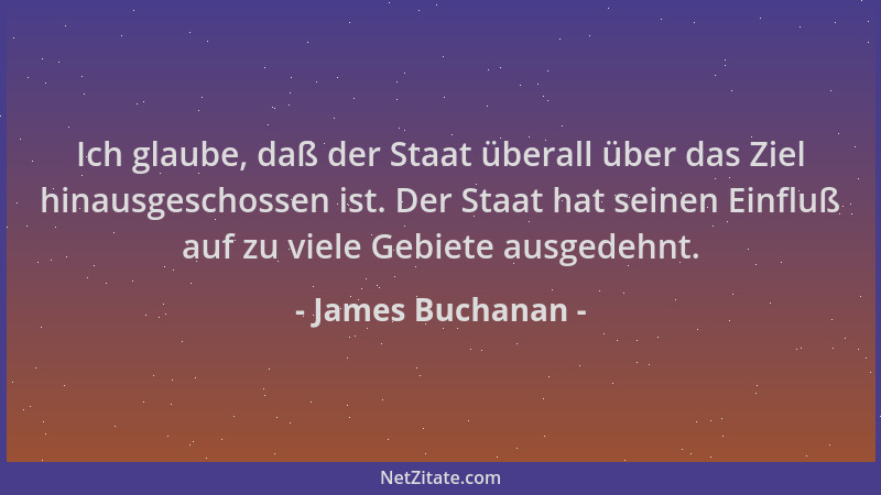 James Buchanan - Ich glaube, daß der Staat überall über das Ziel hinausgeschossen ist. Der Staat hat seinen Einfluß auf zu...