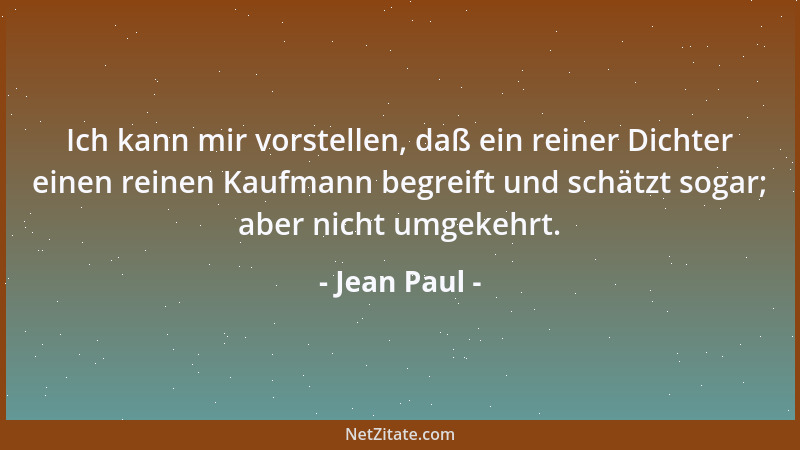 Jean Paul - Ich kann mir vorstellen, daß ein reiner Dichter einen reinen Kaufmann begreift und schätzt sogar; aber nicht um...