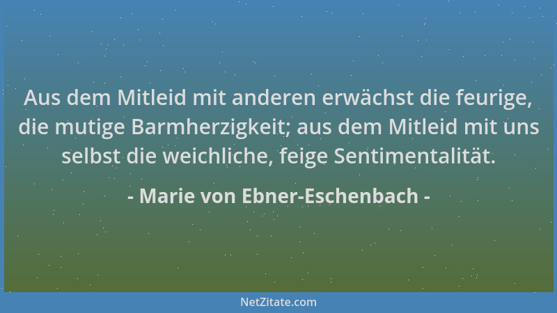 Marie von Ebner-Eschenbach - Aus dem Mitleid mit anderen erwächst die feurige, die mutige Barmherzigkeit; aus dem Mitleid m...
