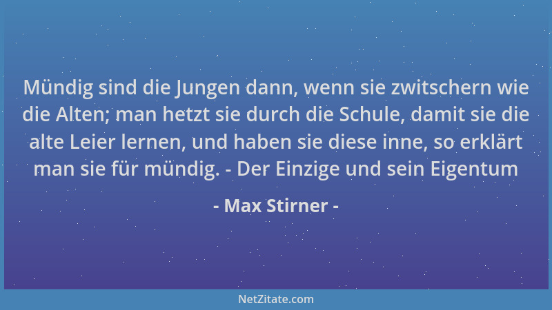 Max Stirner - Mündig sind die Jungen dann, wenn sie zwitschern wie die Alten; man hetzt sie durch die Schule, damit sie die...