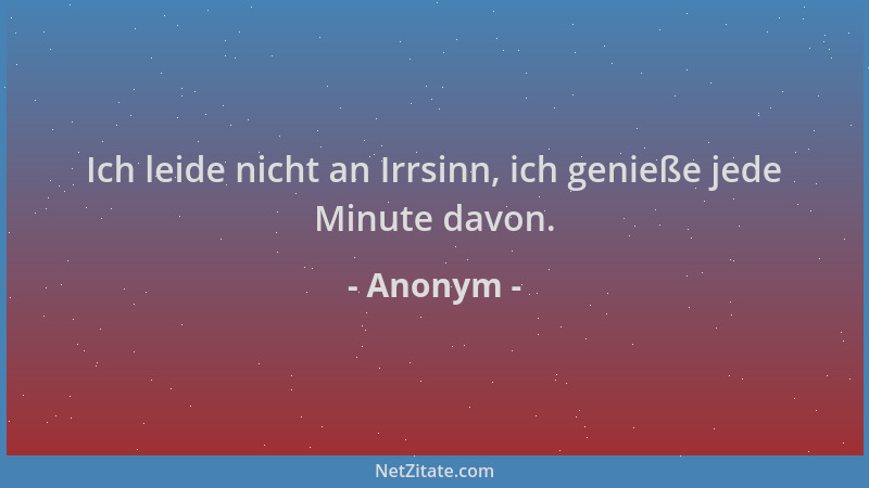 Anonym - Ich leide nicht an Irrsinn, ich genieße jede Minute davon....