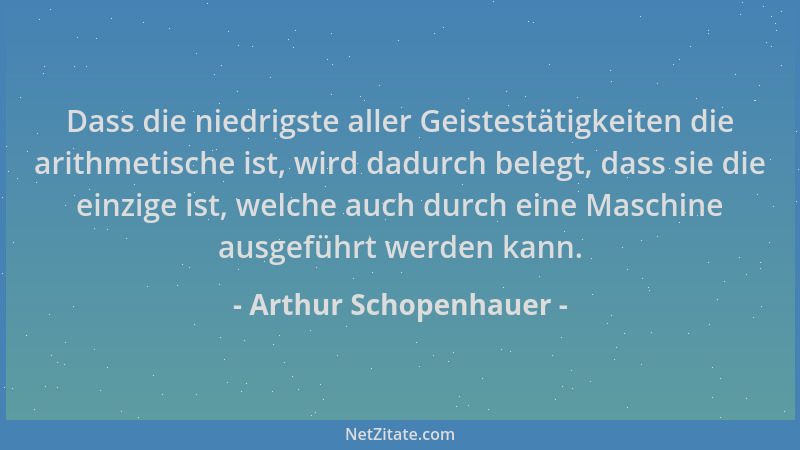 Arthur Schopenhauer - Dass die niedrigste aller Geistestätigkeiten die arithmetische ist, wird dadurch belegt, dass sie die...