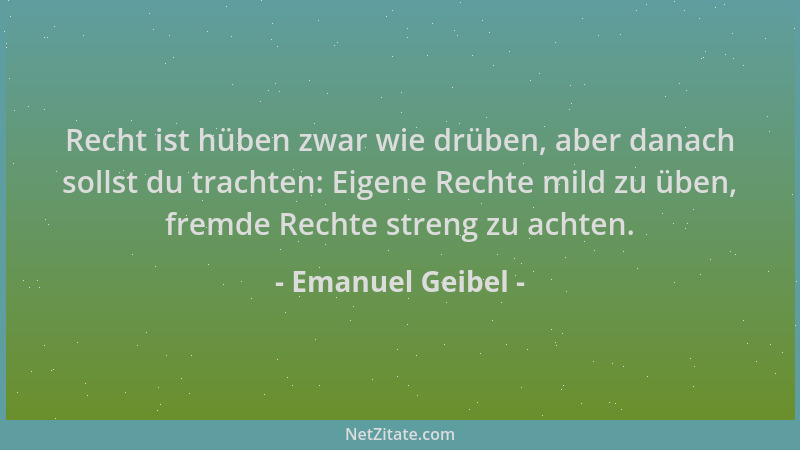 Emanuel Geibel - Recht ist hüben zwar wie drüben, aber danach sollst du trachten: Eigene Rechte mild zu üben, fremde Rechte...