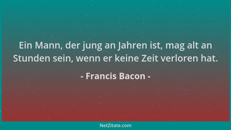 Francis Bacon - Ein Mann, der jung an Jahren ist, mag alt an Stunden sein, wenn er keine Zeit verloren hat....