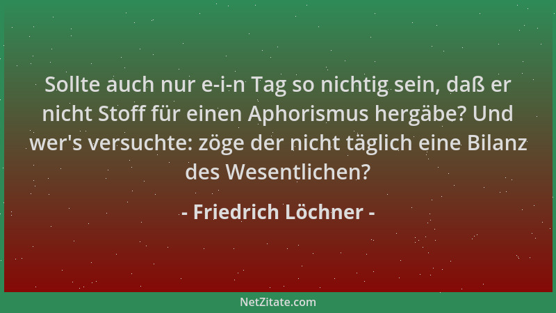Friedrich Löchner - Sollte auch nur e-i-n Tag so nichtig sein, daß er nicht Stoff für einen Aphorismus hergäbe? Und wer 's v...