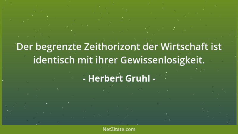 Herbert Gruhl - Der begrenzte Zeithorizont der Wirtschaft ist identisch mit ihrer Gewissenlosigkeit....