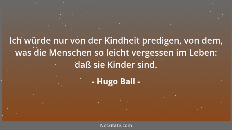 Hugo Ball - Ich würde nur von der Kindheit predigen, von dem, was die Menschen so leicht vergessen im Leben: daß sie Kinder...