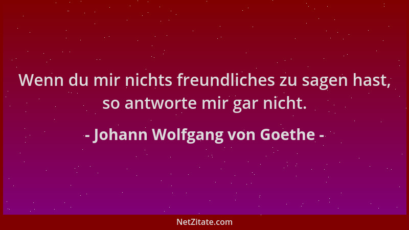 Johann Wolfgang von Goethe - Wenn du mir nichts freundliches zu sagen hast, so antworte mir gar nicht....