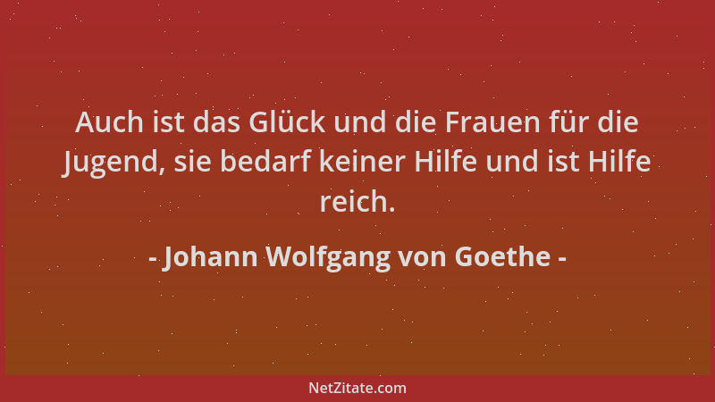 Johann Wolfgang von Goethe - Auch ist das Glück und die Frauen für die Jugend, sie bedarf keiner Hilfe und ist Hilfe reich....