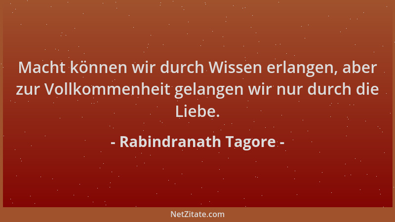 Rabindranath Tagore - Macht können wir durch Wissen erlangen, aber zur Vollkommenheit gelangen wir nur durch die Liebe....