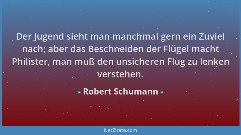 Robert Schumann - Der Jugend sieht man manchmal gern ein Zuviel nach; aber das Beschneiden der Flügel macht Philister, man...