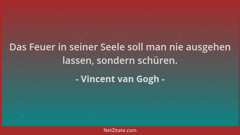 Vincent van Gogh - Das Feuer in seiner Seele soll man nie ausgehen lassen, sondern schüren....