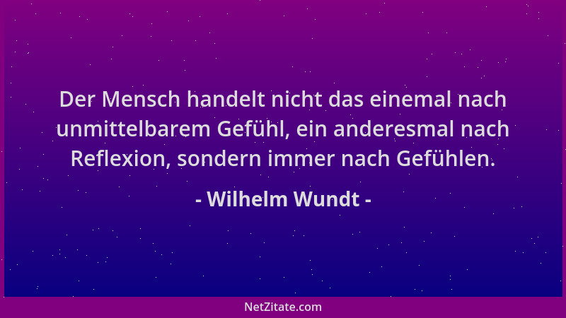 Wilhelm Wundt - Der Mensch handelt nicht das einemal nach unmittelbarem Gefühl, ein anderesmal nach Reflexion, sondern imme...