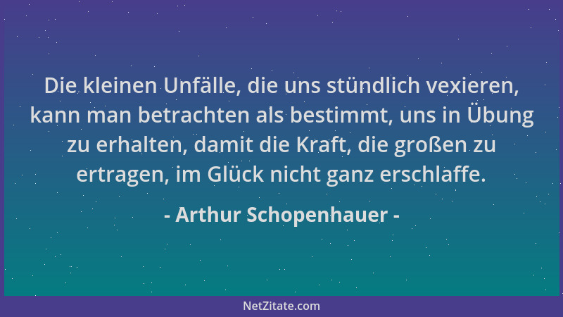 Arthur Schopenhauer - Die kleinen Unfälle, die uns stündlich vexieren, kann man betrachten als bestimmt, uns in Übung zu er...