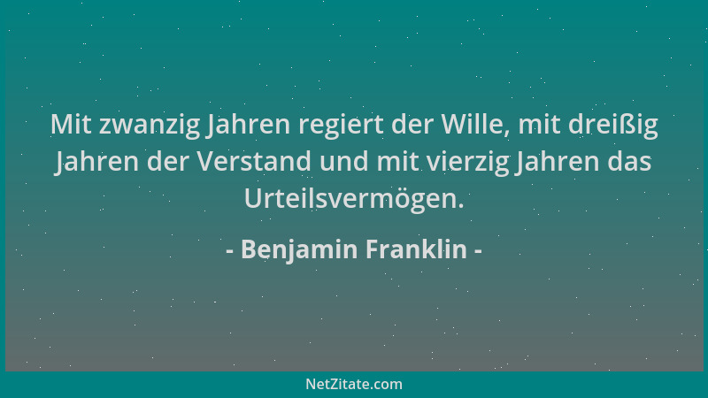 Benjamin Franklin - Mit zwanzig Jahren regiert der Wille, mit dreißig Jahren der Verstand und mit vierzig Jahren das Urteil...