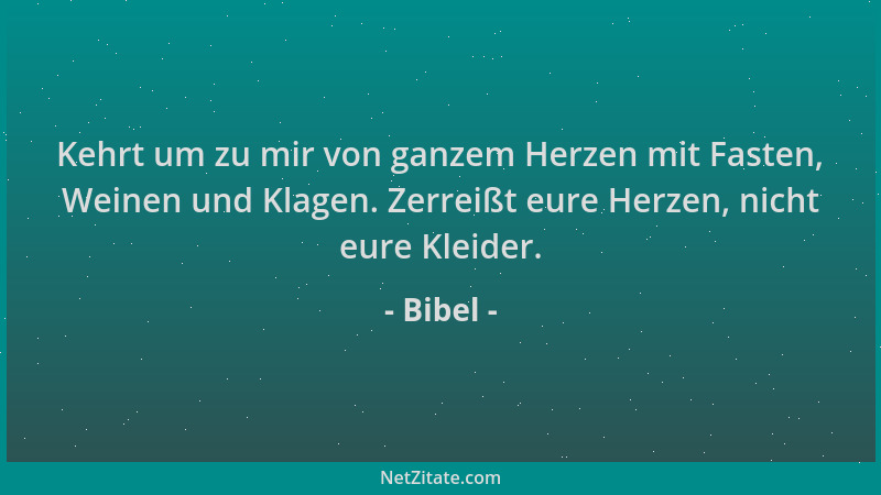 Bibel - Kehrt um zu mir von ganzem Herzen mit Fasten, Weinen und Klagen. Zerreißt eure Herzen, nicht eure Kleider....