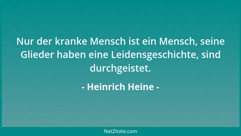 Heinrich Heine - Nur der kranke Mensch ist ein Mensch, seine Glieder haben eine Leidensgeschichte, sind durchgeistet....