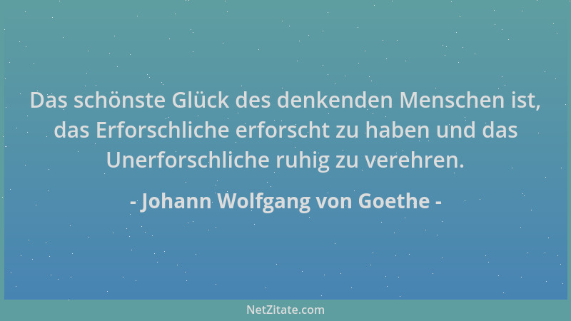 Johann Wolfgang von Goethe - Das schönste Glück des denkenden Menschen ist, das Erforschliche erforscht zu haben und das Un...