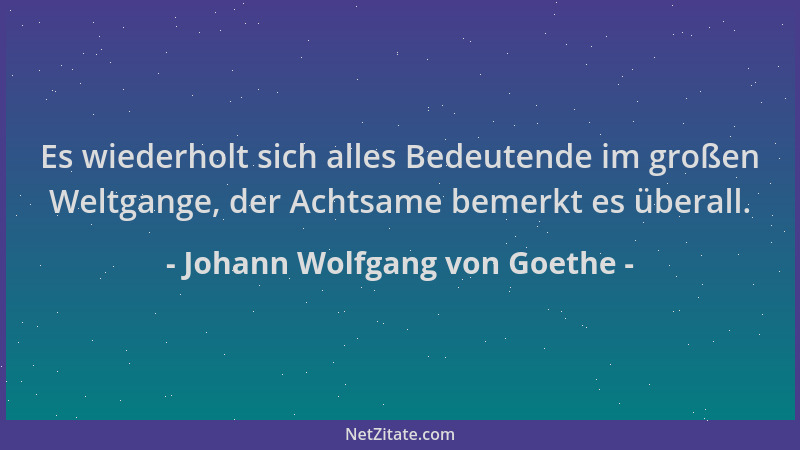 Johann Wolfgang von Goethe - Es wiederholt sich alles Bedeutende im großen Weltgange, der Achtsame bemerkt es überall....