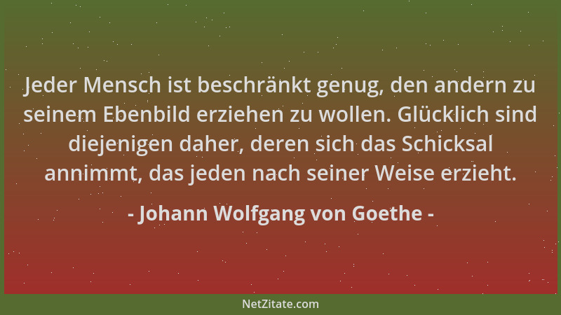 Johann Wolfgang von Goethe - Jeder Mensch ist beschränkt genug, den andern zu seinem Ebenbild erziehen zu wollen. Glücklich...