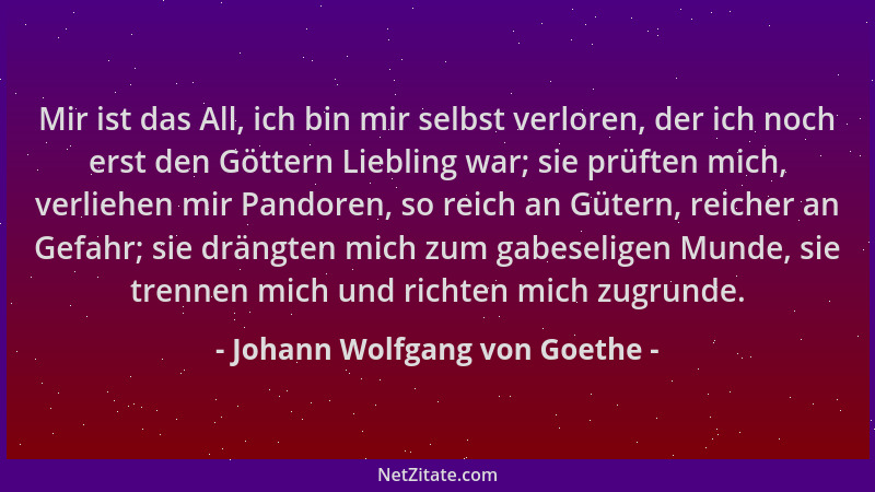 Johann Wolfgang von Goethe - Mir ist das All, ich bin mir selbst verloren, der ich noch erst den Göttern Liebling war; sie...