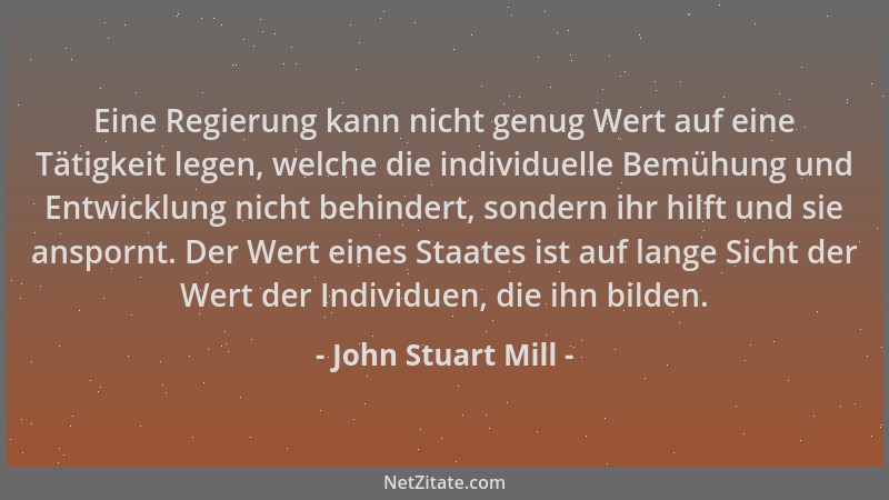 John Stuart Mill - Eine Regierung kann nicht genug Wert auf eine Tätigkeit legen, welche die individuelle Bemühung und Entw...