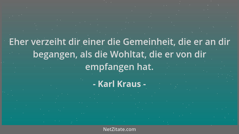 Karl Kraus - Eher verzeiht dir einer die Gemeinheit, die er an dir begangen, als die Wohltat, die er von dir empfangen hat....