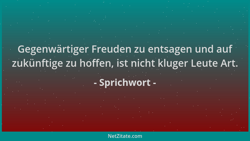 Sprichwort - Gegenwärtiger Freuden zu entsagen und auf zukünftige zu hoffen, ist nicht kluger Leute Art....