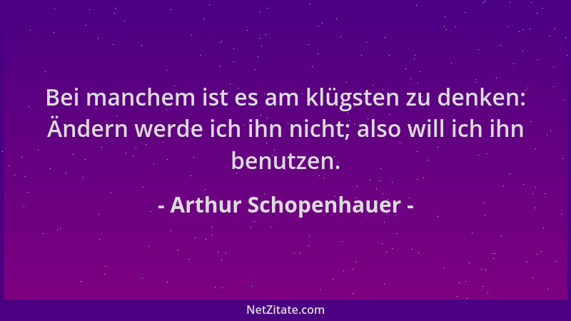 Arthur Schopenhauer - Bei manchem ist es am klügsten zu denken: Ändern werde ich ihn nicht; also will ich ihn benutzen....