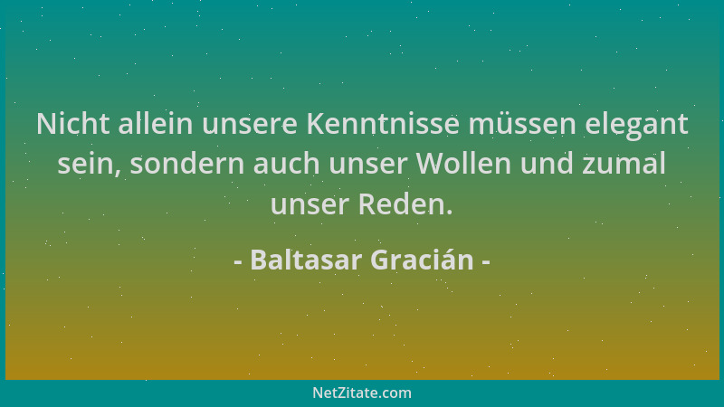 Baltasar Gracián - Nicht allein unsere Kenntnisse müssen elegant sein, sondern auch unser Wollen und zumal unser Reden....