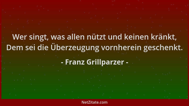 Franz Grillparzer - Wer singt, was allen nützt und keinen kränkt, Dem sei die Überzeugung vornherein geschenkt....