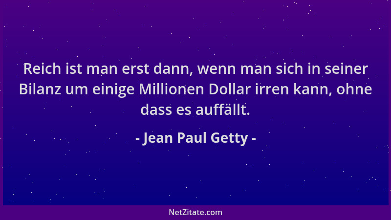 Jean Paul Getty - Reich ist man erst dann, wenn man sich in seiner Bilanz um einige Millionen Dollar irren kann, ohne dass...