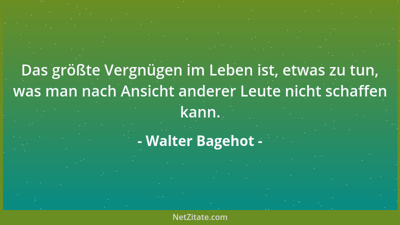 Walter Bagehot - Das größte Vergnügen im Leben ist, etwas zu tun, was man nach Ansicht anderer Leute nicht schaffen kann....