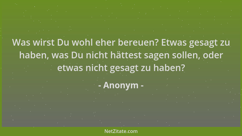 Anonym - Was wirst Du wohl eher bereuen? Etwas gesagt zu haben, was Du nicht hättest sagen sollen, oder etwas nicht gesagt...