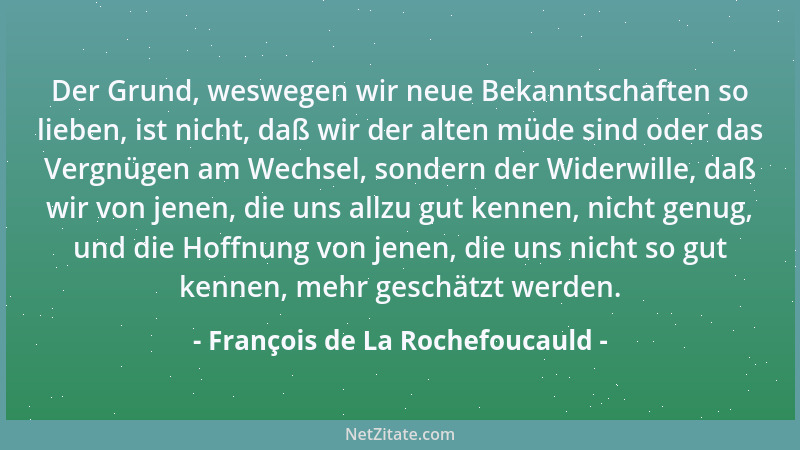 François de La Rochefoucauld - Der Grund, weswegen wir neue Bekanntschaften so lieben, ist nicht, daß wir der alten müde si...