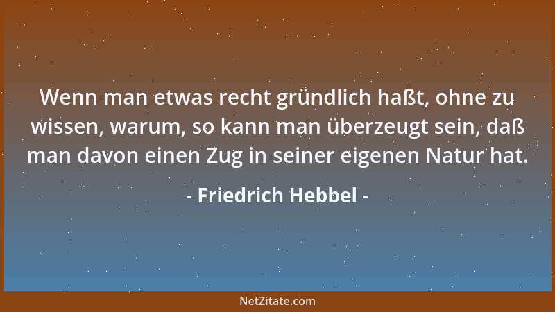 Friedrich Hebbel - Wenn man etwas recht gründlich haßt, ohne zu wissen, warum, so kann man überzeugt sein, daß man davon ei...