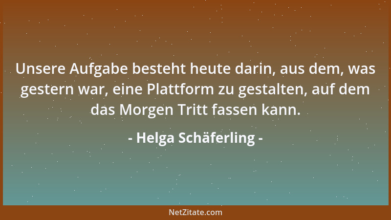 Helga Schäferling - Unsere Aufgabe besteht heute darin, aus dem, was gestern war, eine Plattform zu gestalten, auf dem das...